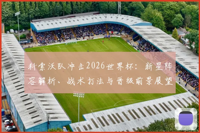 科索沃队冲击2026世界杯:新星阵容解析、战术打法与晋级前景展望