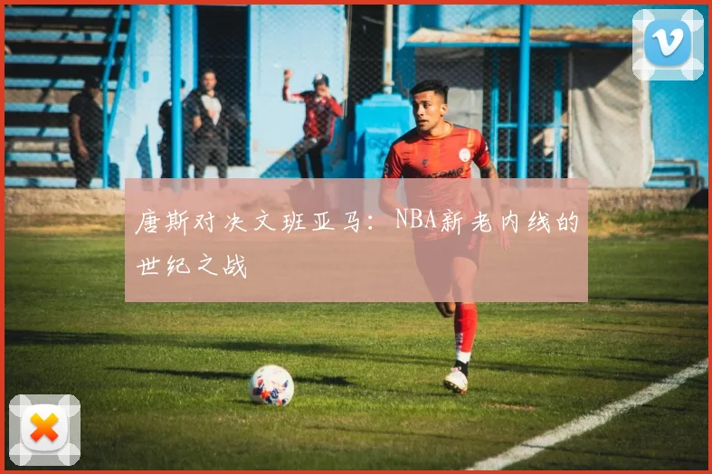 唐斯对决文班亚马：NBA新老内线的世纪之战