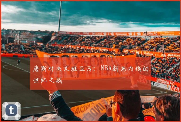 唐斯对决文班亚马:NBA新老内线的世纪之战