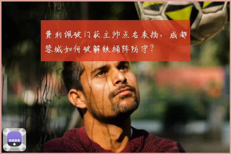 费利佩破门获主帅点名表扬,成都蓉城如何破解铁桶阵防守?
