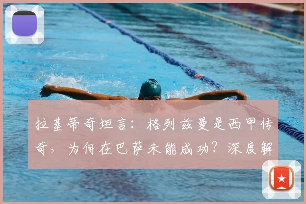拉基蒂奇坦言:格列兹曼是西甲传奇,为何在巴萨未能成功?深度解析三大原因