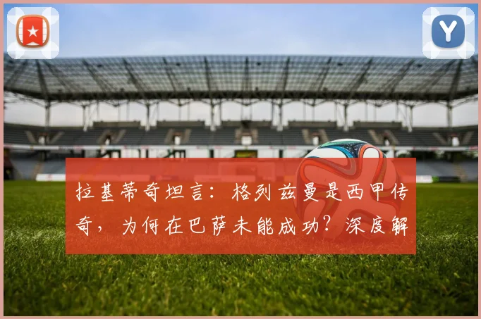 拉基蒂奇坦言:格列兹曼是西甲传奇,为何在巴萨未能成功?深度解析三大原因