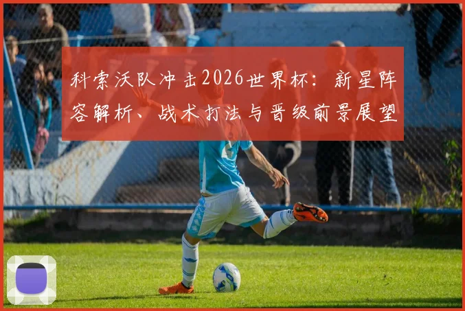 科索沃队冲击2026世界杯：新星阵容解析、战术打法与晋级前景展望