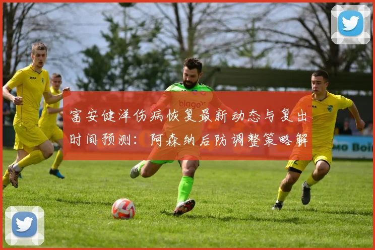 富安健洋伤病恢复最新动态与复出时间预测：阿森纳后防调整策略解析