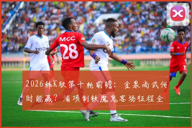 2026韩K联第十轮前瞻:金泉尚武何时能赢?浦项制铁魔鬼客场征程全解析