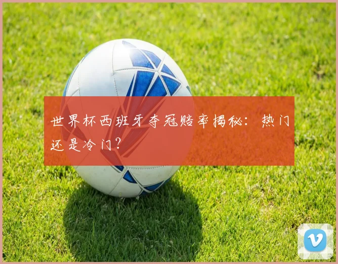 世界杯西班牙夺冠赔率揭秘:热门还是冷门?