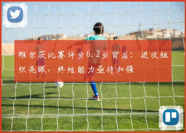 维尔茨比赛评分6.2分背后:进攻组织亮眼,终结能力亟待加强