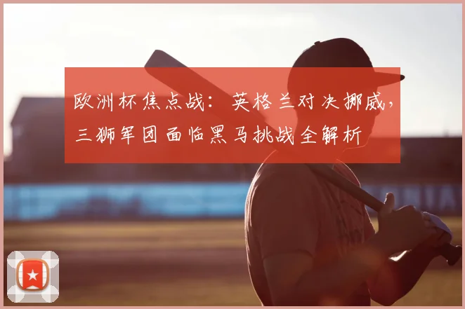 欧洲杯焦点战:英格兰对决挪威,三狮军团面临黑马挑战全解析
